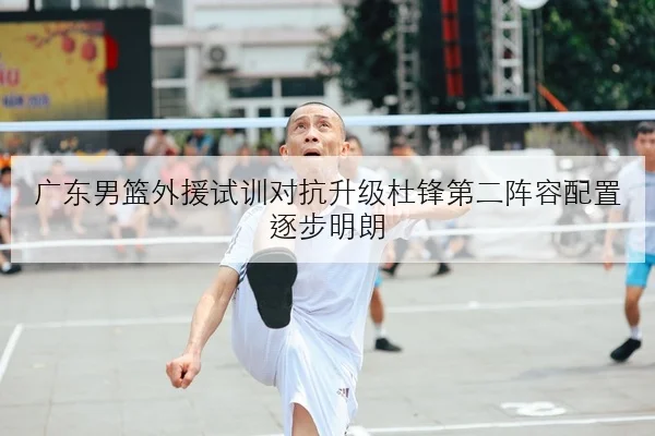 广东男篮外援试训对抗升级杜锋第二阵容配置逐步明朗